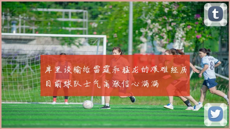 库里谈输给雷霆和猛龙的艰难经历目前球队士气高涨信心满满