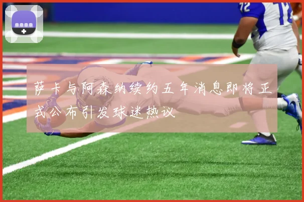 萨卡与阿森纳续约五年消息即将正式公布引发球迷热议